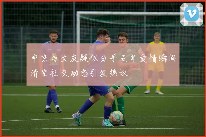 申京与女友疑似分手五年爱情瞬间清空社交动态引发热议