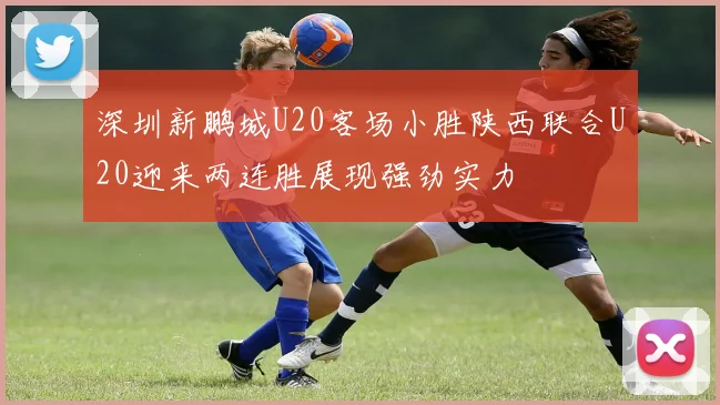 深圳新鹏城U20客场小胜陕西联合U20迎来两连胜展现强劲实力