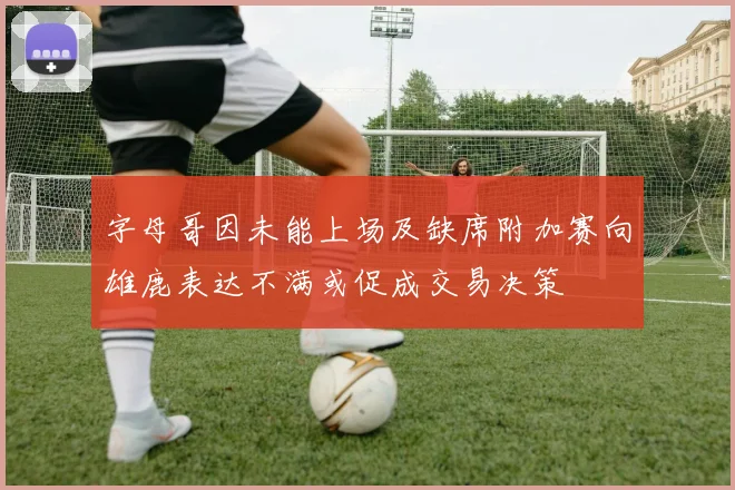 字母哥因未能上场及缺席附加赛向雄鹿表达不满或促成交易决策