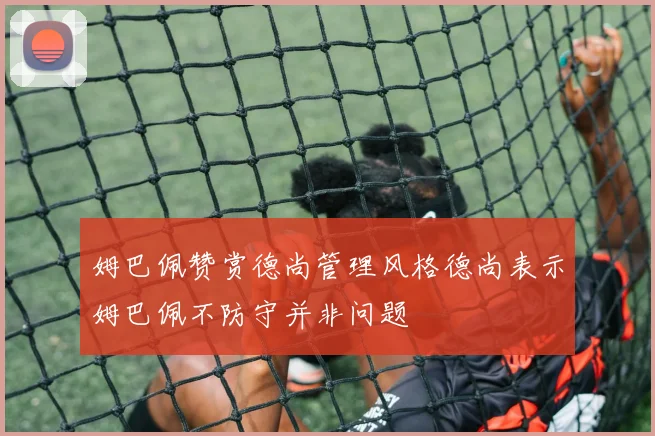 姆巴佩赞赏德尚管理风格德尚表示姆巴佩不防守并非问题