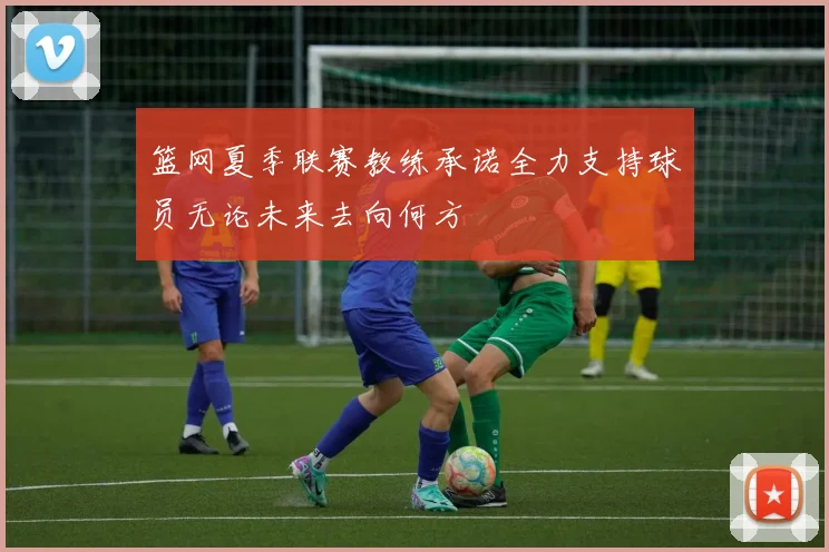篮网夏季联赛教练承诺全力支持球员无论未来去向何方
