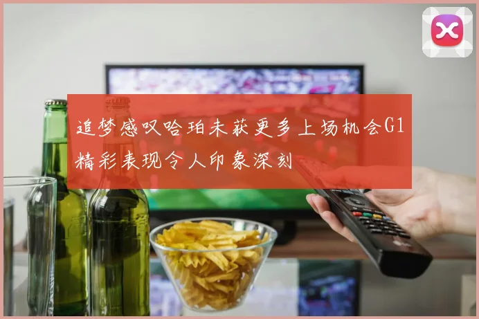 追梦感叹哈珀未获更多上场机会G1精彩表现令人印象深刻