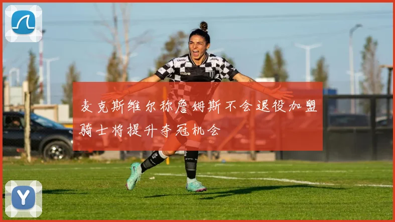 麦克斯维尔称詹姆斯不会退役加盟骑士将提升夺冠机会