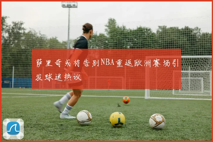 萨里奇或将告别NBA重返欧洲赛场引发球迷热议