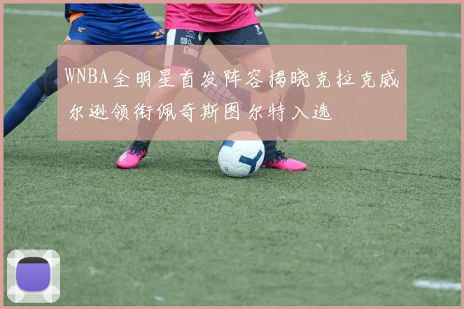 WNBA全明星首发阵容揭晓克拉克威尔逊领衔佩奇斯图尔特入选