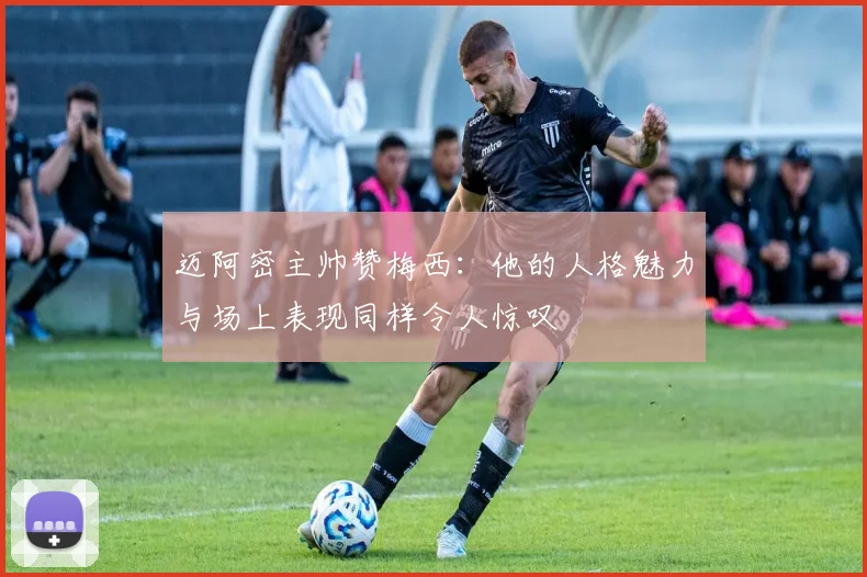 迈阿密主帅赞梅西：他的人格魅力与场上表现同样令人惊叹