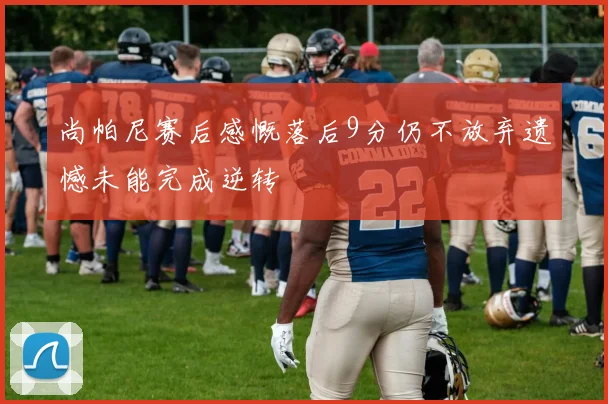 尚帕尼赛后感慨落后9分仍不放弃遗憾未能完成逆转