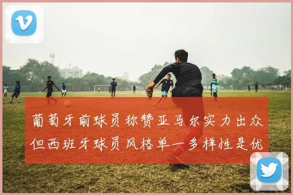 葡萄牙前球员称赞亚马尔实力出众但西班牙球员风格单一多样性是优势