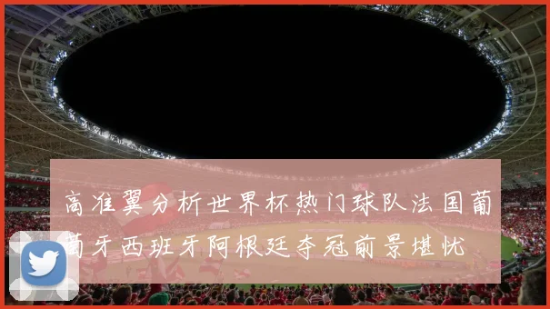 高准翼分析世界杯热门球队法国葡萄牙西班牙阿根廷夺冠前景堪忧