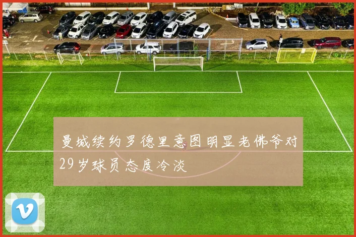 曼城续约罗德里意图明显老佛爷对29岁球员态度冷淡