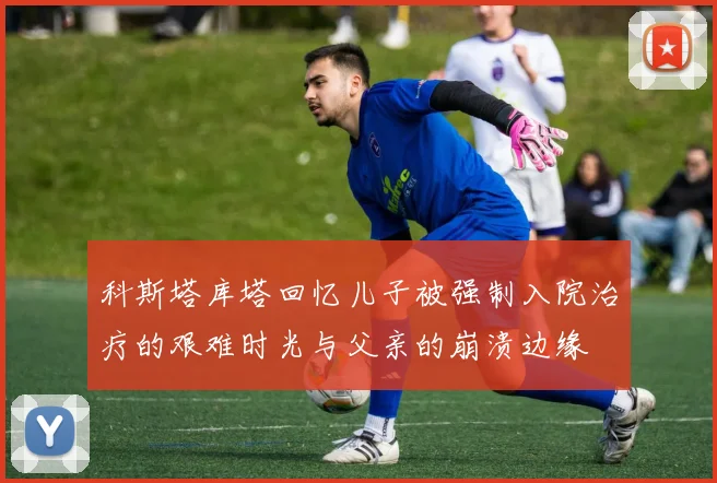 科斯塔库塔回忆儿子被强制入院治疗的艰难时光与父亲的崩溃边缘