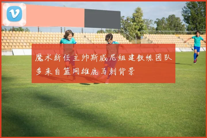 魔术新任主帅斯威尼组建教练团队多来自篮网雄鹿马刺背景