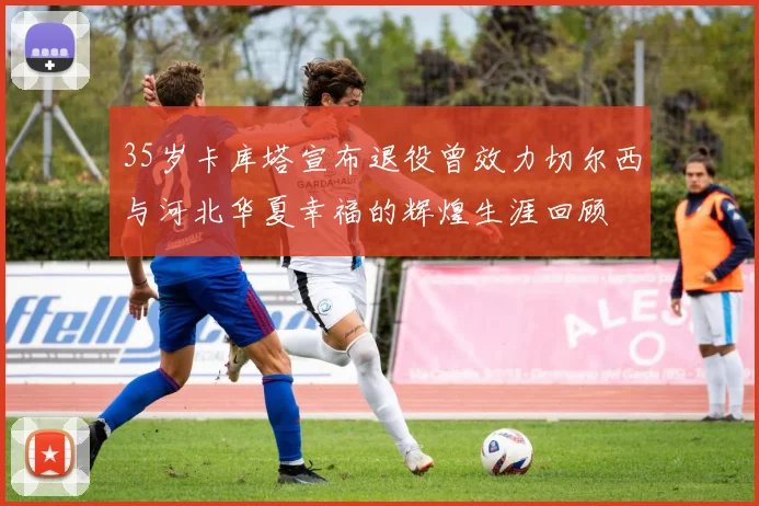 35岁卡库塔宣布退役曾效力切尔西与河北华夏幸福的辉煌生涯回顾