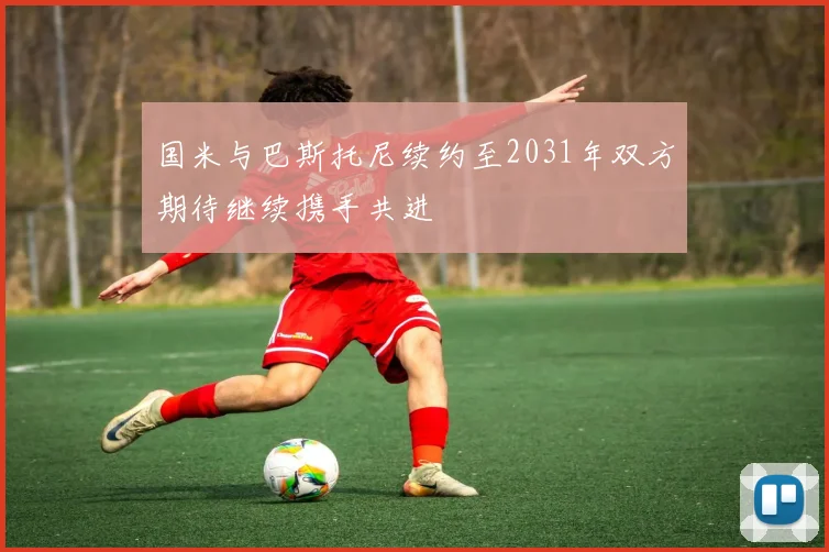 国米与巴斯托尼续约至2031年双方期待继续携手共进