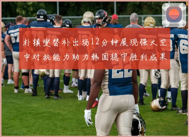 朴镇燮替补出场12分钟展现强大空中对抗能力助力韩国稳守胜利成果