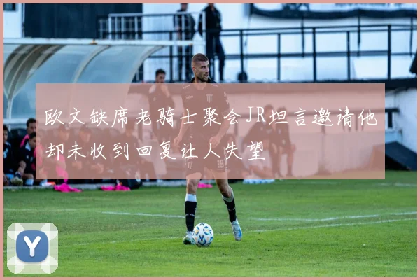欧文缺席老骑士聚会JR坦言邀请他却未收到回复让人失望