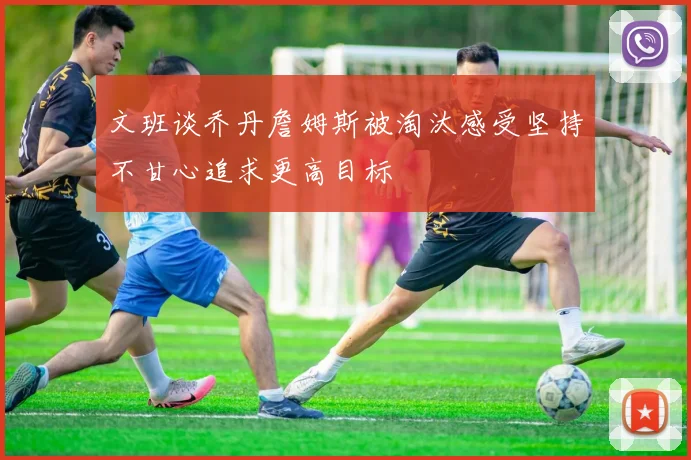 文班谈乔丹詹姆斯被淘汰感受坚持不甘心追求更高目标