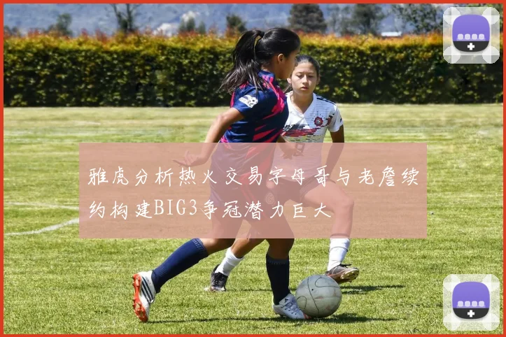 雅虎分析热火交易字母哥与老詹续约构建BIG3争冠潜力巨大