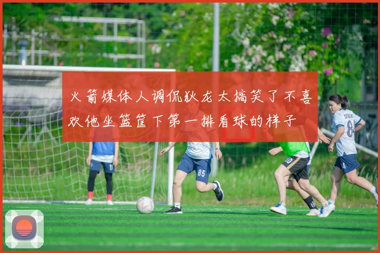 火箭媒体人调侃狄龙太搞笑了不喜欢他坐篮筐下第一排看球的样子