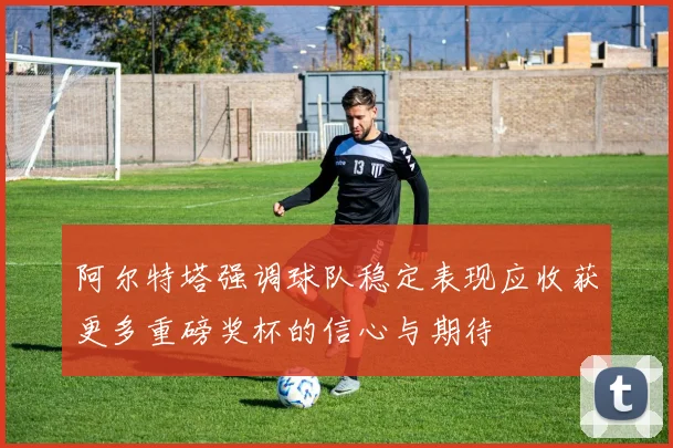 阿尔特塔强调球队稳定表现应收获更多重磅奖杯的信心与期待